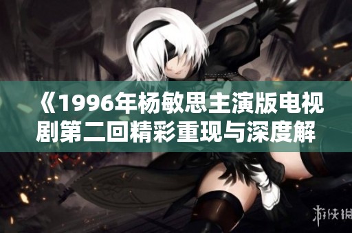 《1996年杨敏思主演版电视剧第二回精彩重现与深度解析》