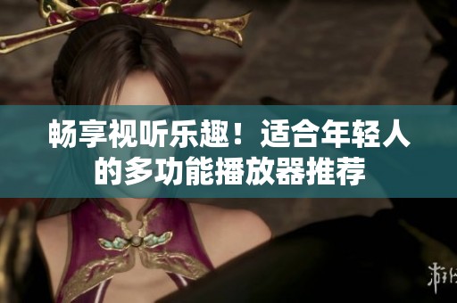 畅享视听乐趣！适合年轻人的多功能播放器推荐