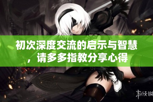 初次深度交流的启示与智慧，请多多指教分享心得