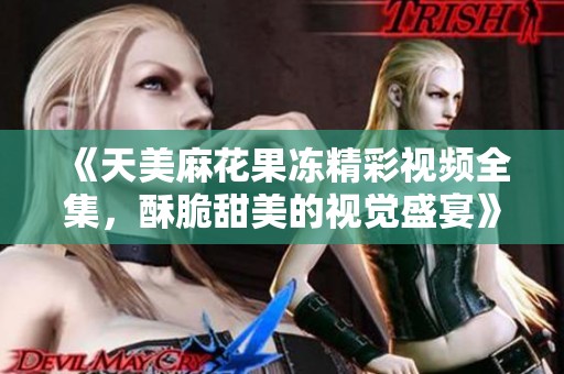 《天美麻花果冻精彩视频全集，酥脆甜美的视觉盛宴》