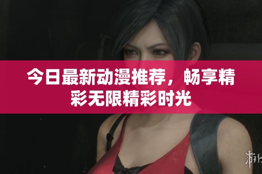 今日最新动漫推荐，畅享精彩无限精彩时光