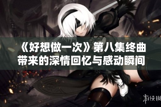 《好想做一次》第八集终曲带来的深情回忆与感动瞬间