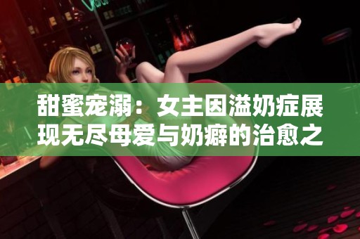 甜蜜宠溺：女主因溢奶症展现无尽母爱与奶癖的治愈之旅