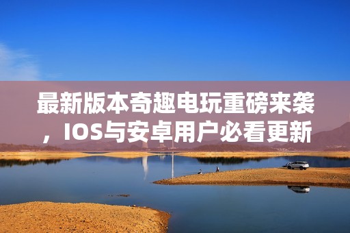 最新版本奇趣电玩重磅来袭，IOS与安卓用户必看更新内容