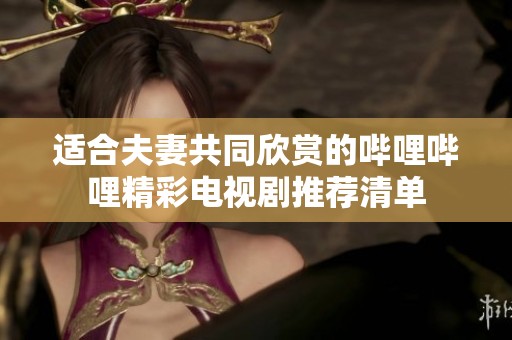 适合夫妻共同欣赏的哔哩哔哩精彩电视剧推荐清单