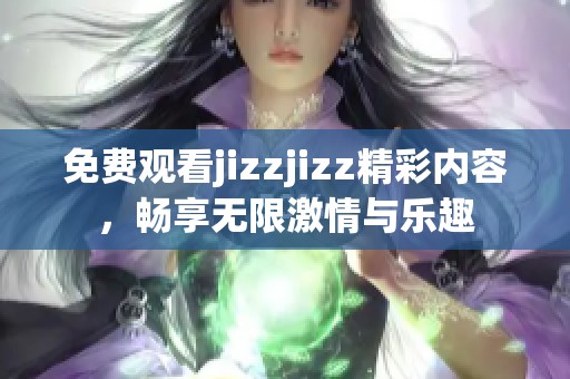 免费观看jizzjizz精彩内容，畅享无限激情与乐趣