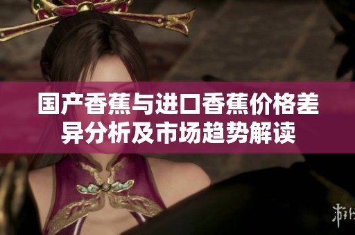 国产香蕉与进口香蕉价格差异分析及市场趋势解读