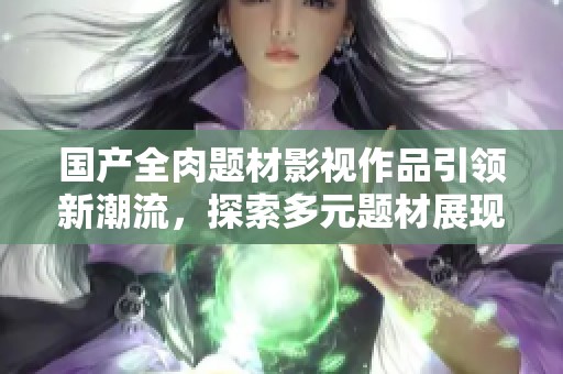 国产全肉题材影视作品引领新潮流，探索多元题材展现生活百态