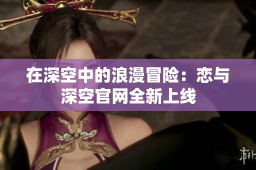 在深空中的浪漫冒险：恋与深空官网全新上线