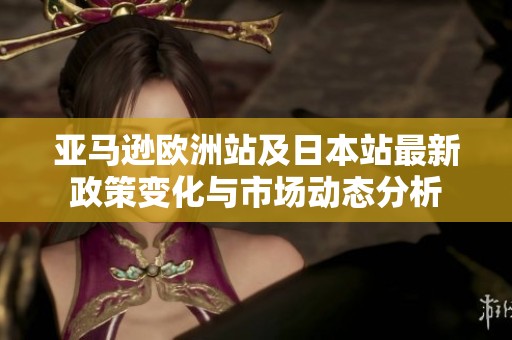 亚马逊欧洲站及日本站最新政策变化与市场动态分析
