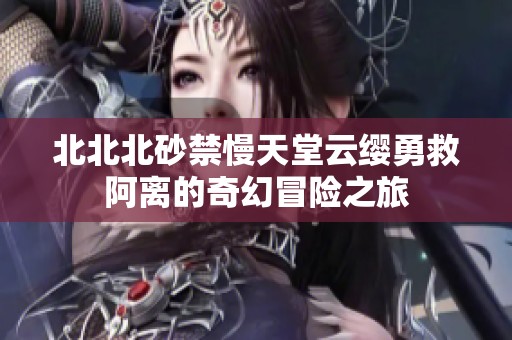 北北北砂禁慢天堂云缨勇救阿离的奇幻冒险之旅