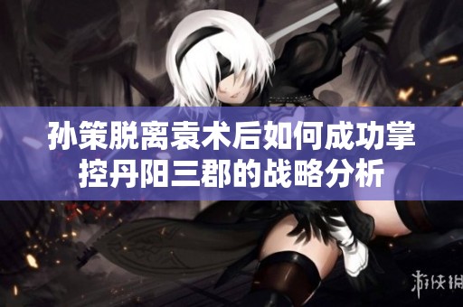 孙策脱离袁术后如何成功掌控丹阳三郡的战略分析