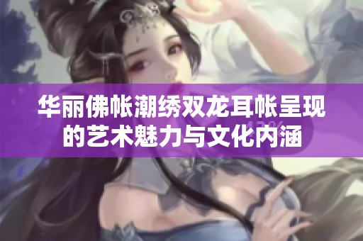 华丽佛帐潮绣双龙耳帐呈现的艺术魅力与文化内涵