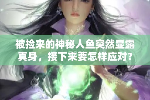 被捡来的神秘人鱼突然显露真身，接下来要怎样应对？