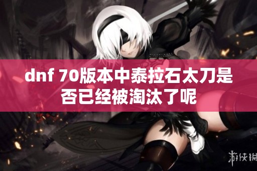 dnf 70版本中泰拉石太刀是否已经被淘汰了呢