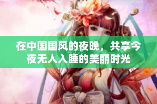 在中国国风的夜晚，共享今夜无人入睡的美丽时光