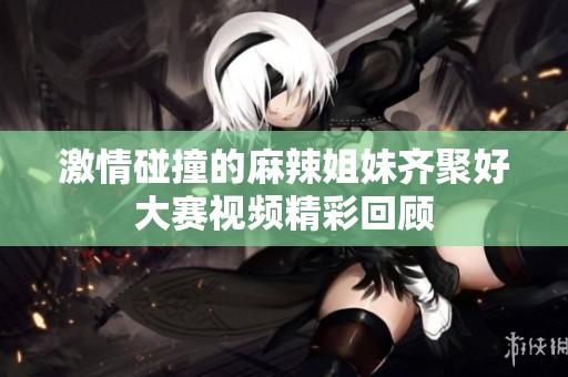 激情碰撞的麻辣姐妹齐聚好大赛视频精彩回顾