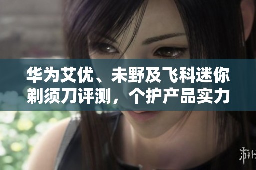 华为艾优、未野及飞科迷你剃须刀评测，个护产品实力对比分析