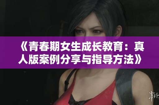 《青春期女生成长教育：真人版案例分享与指导方法》