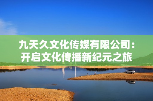 九天久文化传媒有限公司：开启文化传播新纪元之旅