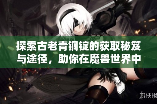 探索古老青铜锭的获取秘笈与途径，助你在魔兽世界中制胜！