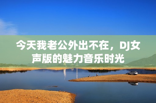 今天我老公外出不在，DJ女声版的魅力音乐时光