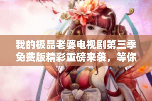 我的极品老婆电视剧第三季免费版精彩重磅来袭，等你来追看