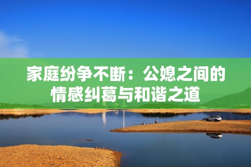 家庭纷争不断：公媳之间的情感纠葛与和谐之道
