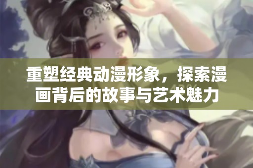 重塑经典动漫形象，探索漫画背后的故事与艺术魅力