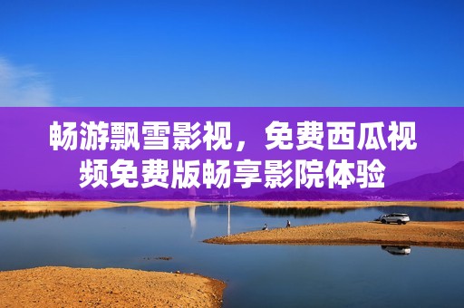 畅游飘雪影视，免费西瓜视频免费版畅享影院体验