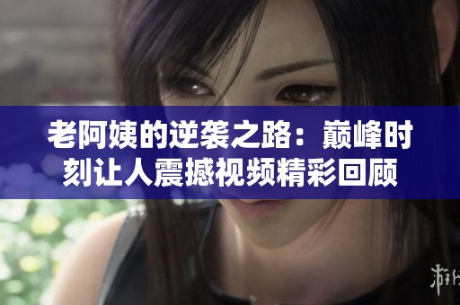 老阿姨的逆袭之路：巅峰时刻让人震撼视频精彩回顾