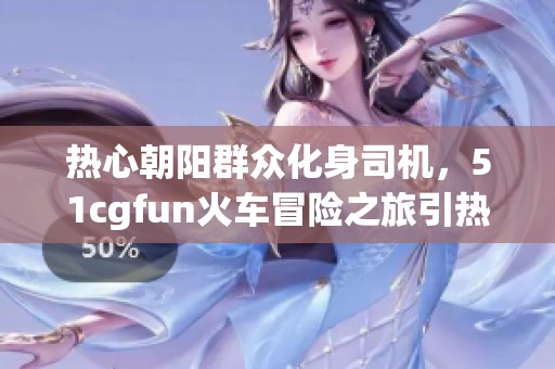 热心朝阳群众化身司机，51cgfun火车冒险之旅引热议