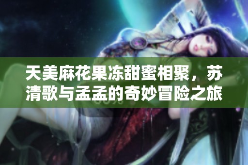 天美麻花果冻甜蜜相聚，苏清歌与孟孟的奇妙冒险之旅