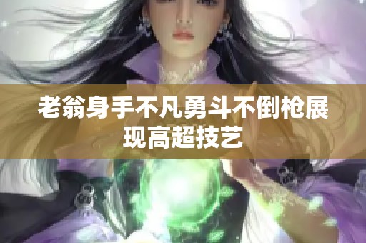 老翁身手不凡勇斗不倒枪展现高超技艺