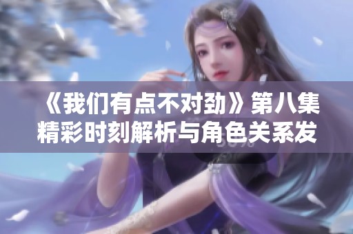 《我们有点不对劲》第八集精彩时刻解析与角色关系发展探讨