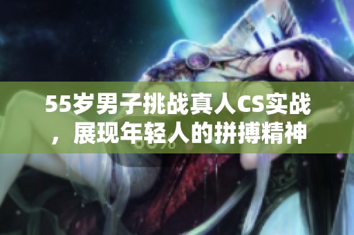 55岁男子挑战真人CS实战，展现年轻人的拼搏精神
