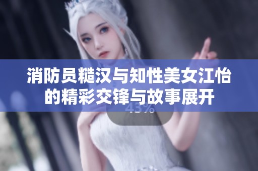 消防员糙汉与知性美女江怡的精彩交锋与故事展开