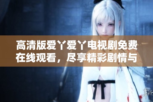 高清版爱丫爱丫电视剧免费在线观看，尽享精彩剧情与感人瞬间