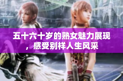 五十六十岁的熟女魅力展现，感受别样人生风采