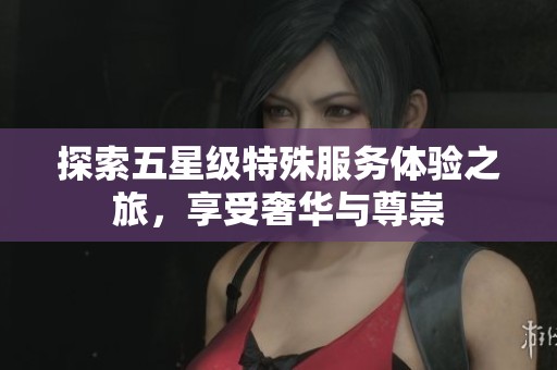 探索五星级特殊服务体验之旅，享受奢华与尊崇