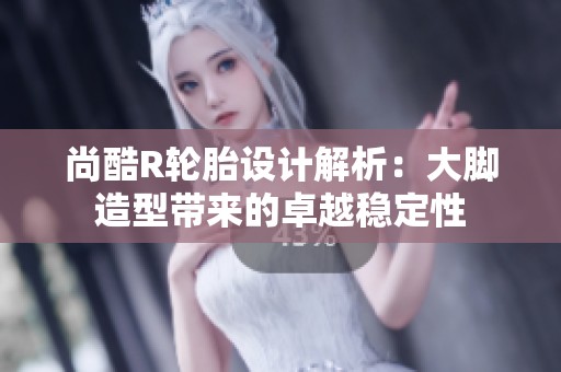尚酷R轮胎设计解析：大脚造型带来的卓越稳定性