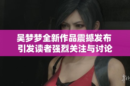 吴梦梦全新作品震撼发布 引发读者强烈关注与讨论