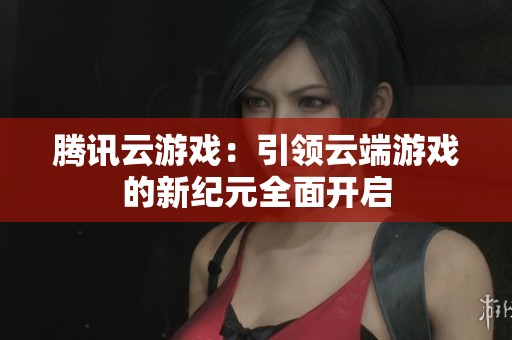 腾讯云游戏：引领云端游戏的新纪元全面开启