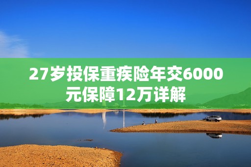 27岁投保重疾险年交6000元保障12万详解