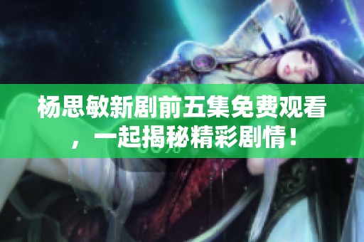 杨思敏新剧前五集免费观看，一起揭秘精彩剧情！