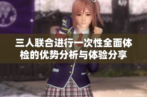 三人联合进行一次性全面体检的优势分析与体验分享