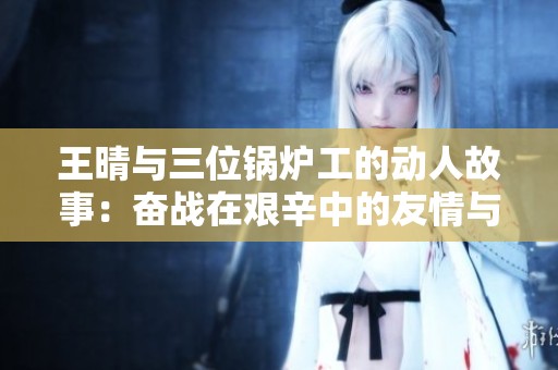 王晴与三位锅炉工的动人故事：奋战在艰辛中的友情与坚持