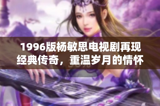 1996版杨敏思电视剧再现经典传奇，重温岁月的情怀与梦想