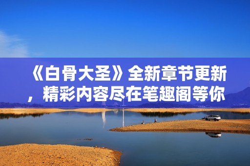 《白骨大圣》全新章节更新，精彩内容尽在笔趣阁等你探索