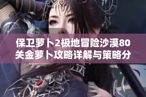 保卫萝卜2极地冒险沙漠80关金萝卜攻略详解与策略分享